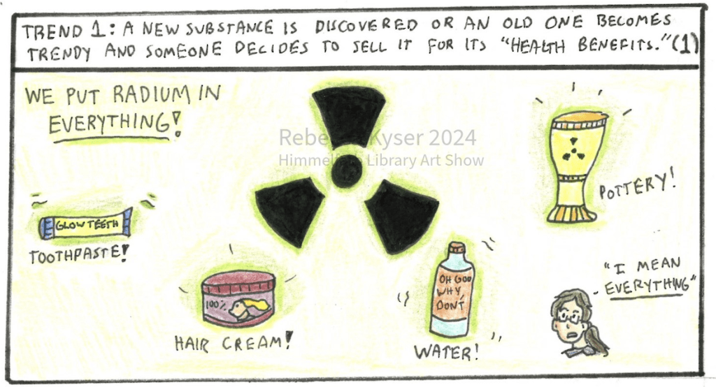 Image: A radioactive warning sign is in the center of the panel, surrounded by four objects, text and a small version of Rebecca. The text states “We put radium in everything!” The following products are shown, each labeled: toothpaste, hair cream, water (with the text “oh god why don’t” on the label”) and pottery (a small goblet). The chibi Rebecca says “I mean everything.” 
	Narration: Trend 1: A new substance is discovered or an old one becomes trendy and someone decides to sell it for its “health benefits.” (1)
